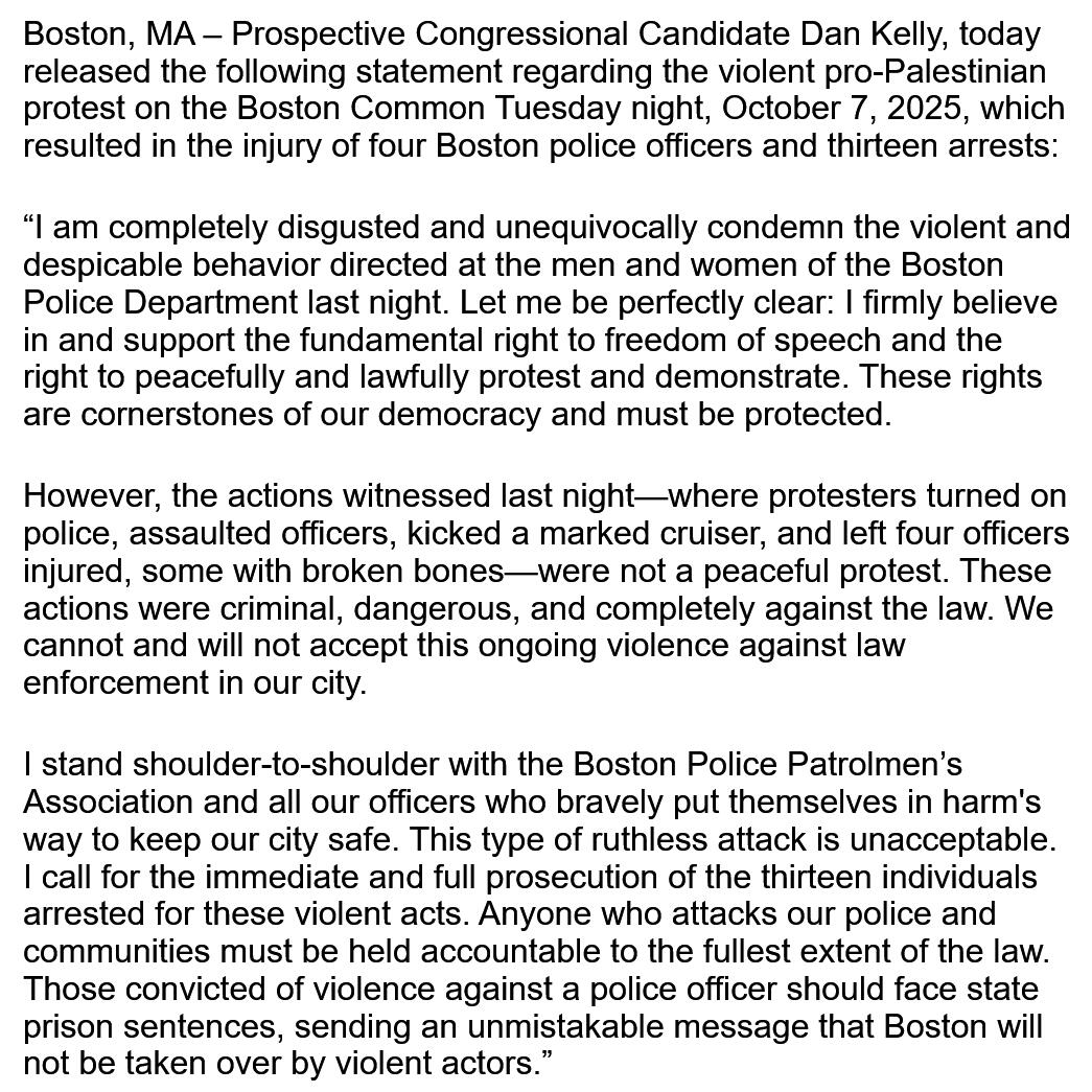 Boston, MA – Prospective Congressional Candidate Dan Kelly, today released the following statement regarding the violent pro-Palestinian protest on the Boston Common Tuesday night, October 7, 2025, which resulted in the injury of four Boston police officer
